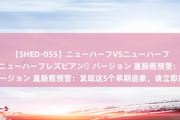 【SHED-055】ニューハーフVSニューハーフ 不純同性肛遊 2 魅惑のニューハーフレズビアン・バージョン 直肠癌预警：发现这5个早期迹象，请立即就医！