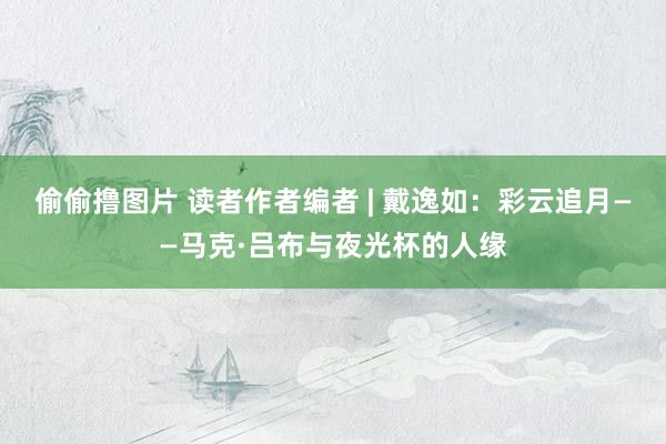 偷偷撸图片 读者作者编者 | 戴逸如：彩云追月——马克·吕布与夜光杯的人缘