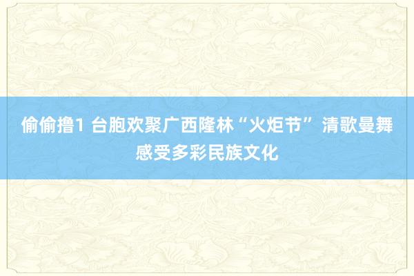 偷偷撸1 台胞欢聚广西隆林“火炬节” 清歌曼舞感受多彩民族文化