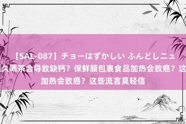 【SAL-087】チョーはずかしい ふんどしニューハーフ 2 恒久喝茶会导致缺钙？保鲜膜包裹食品加热会致癌？这些流言莫轻信