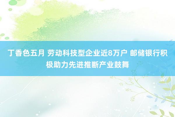 丁香色五月 劳动科技型企业近8万户 邮储银行积极助力先进推断产业鼓舞