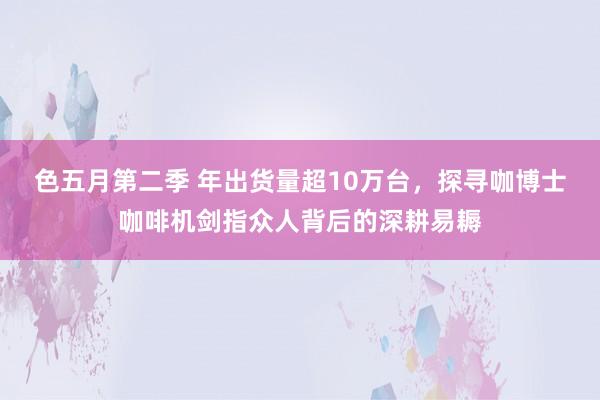 色五月第二季 年出货量超10万台，探寻咖博士咖啡机剑指众人背后的深耕易耨