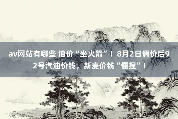 av网站有哪些 油价“坐火箭”！8月2日调价后92号汽油价钱，新麦价钱“僵捏”！