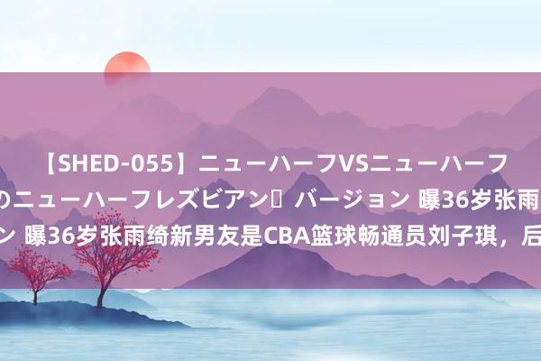 【SHED-055】ニューハーフVSニューハーフ 不純同性肛遊 2 魅惑のニューハーフレズビアン・バージョン 曝36岁张雨绮新男友是CBA篮球畅通员刘子琪，后者本年25岁