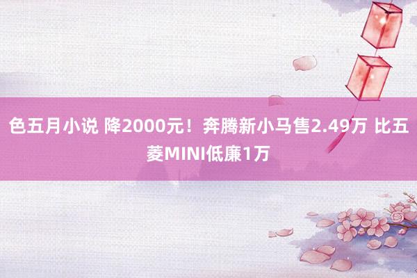 色五月小说 降2000元！奔腾新小马售2.49万 比五菱MINI低廉1万