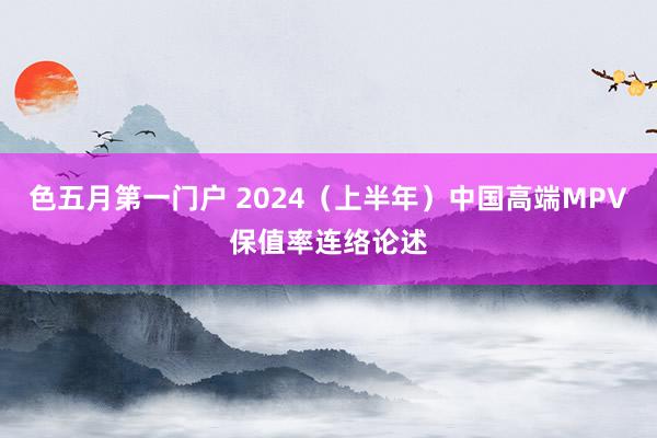 色五月第一门户 2024（上半年）中国高端MPV保值率连络论述