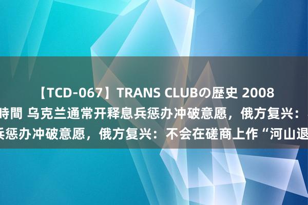 【TCD-067】TRANS CLUBの歴史 2008～2011 44タイトルBEST8時間 乌克兰通常开释息兵惩办冲破意愿，俄方复兴：不会在磋商上作“河山退步”