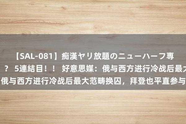 【SAL-081】痴漢ヤリ放題のニューハーフ専用車は本当にあるのか！？ 5連結目！！ 好意思媒：俄与西方进行冷战后最大范畴换囚，拜登也平直参与其中