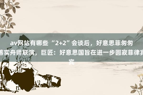 av网站有哪些 “2+2”会谈后，好意思菲匆匆落实舟师联演，巨匠：好意思国旨在进一步圆寂菲律宾