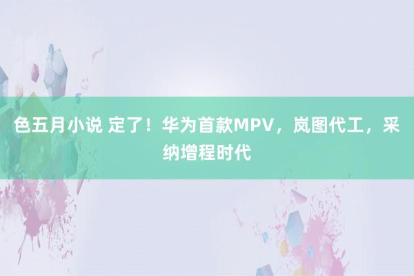 色五月小说 定了！华为首款MPV，岚图代工，采纳增程时代