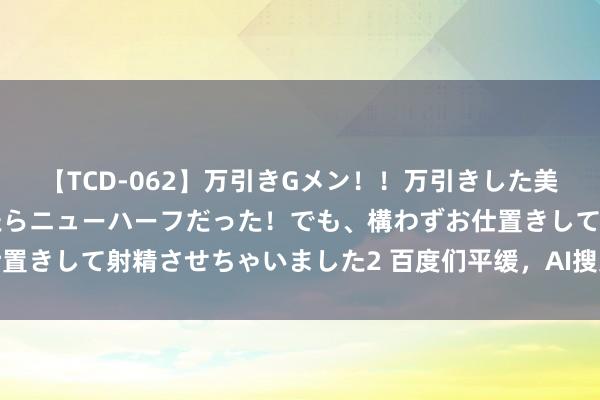 【TCD-062】万引きGメン！！万引きした美女を折檻しようと思ったらニューハーフだった！でも、構わずお仕置きして射精させちゃいました2 百度们平缓，AI搜索还颠覆不了你