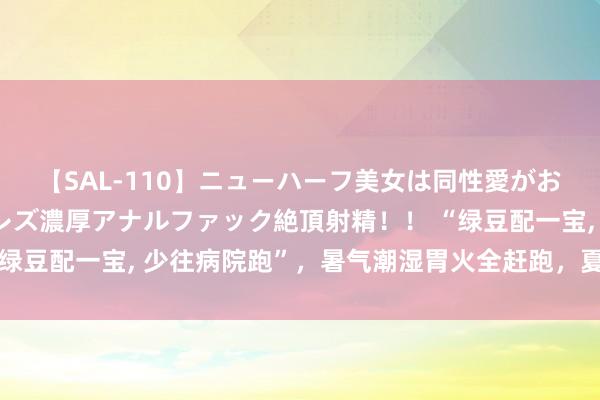 【SAL-110】ニューハーフ美女は同性愛がお好き♪ ニューハーフレズ濃厚アナルファック絶頂射精！！ “绿豆配一宝， 少往病院跑”，暑气潮湿胃火全赶跑，夏季不妨多吃