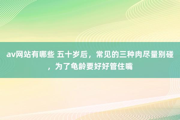 av网站有哪些 五十岁后，常见的三种肉尽量别碰，为了龟龄要好好管住嘴