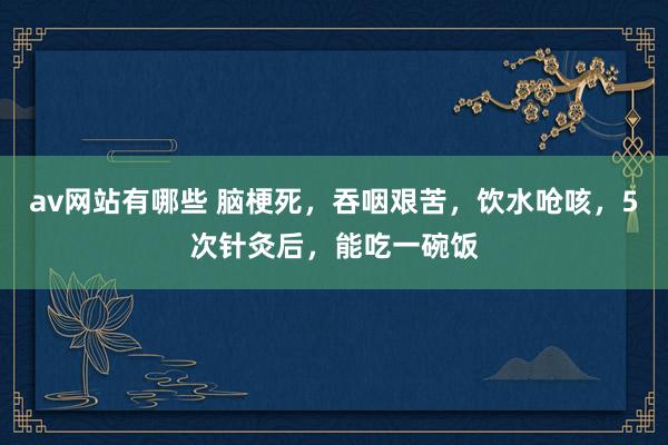 av网站有哪些 脑梗死，吞咽艰苦，饮水呛咳，5次针灸后，能吃一碗饭