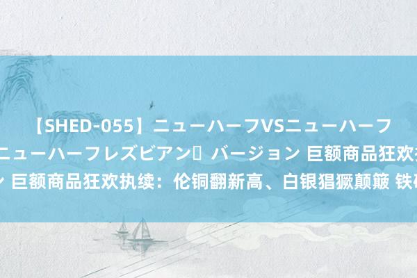 【SHED-055】ニューハーフVSニューハーフ 不純同性肛遊 2 魅惑のニューハーフレズビアン・バージョン 巨额商品狂欢执续：伦铜翻新高、白银猖獗颠簸 铁矿石赓续走高