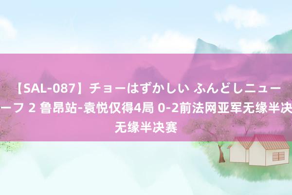 【SAL-087】チョーはずかしい ふんどしニューハーフ 2 鲁昂站-袁悦仅得4局 0-2前法网亚军无缘半决赛