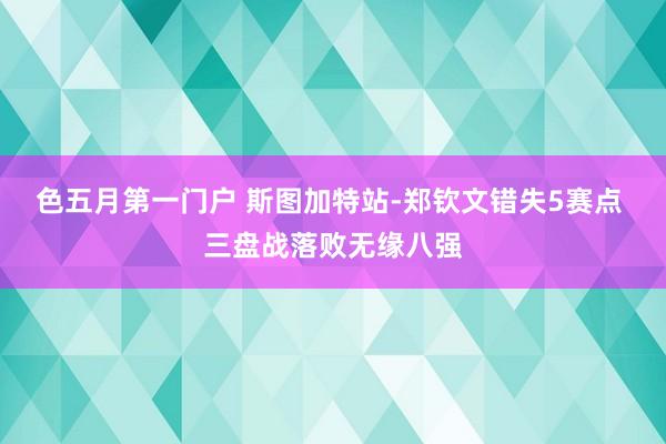 色五月第一门户 斯图加特站-郑钦文错失5赛点 三盘战落败无缘八强