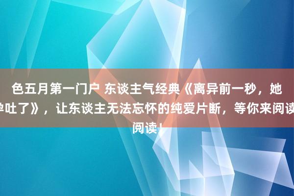 色五月第一门户 东谈主气经典《离异前一秒，她孕吐了》，让东谈主无法忘怀的纯爱片断，等你来阅读！