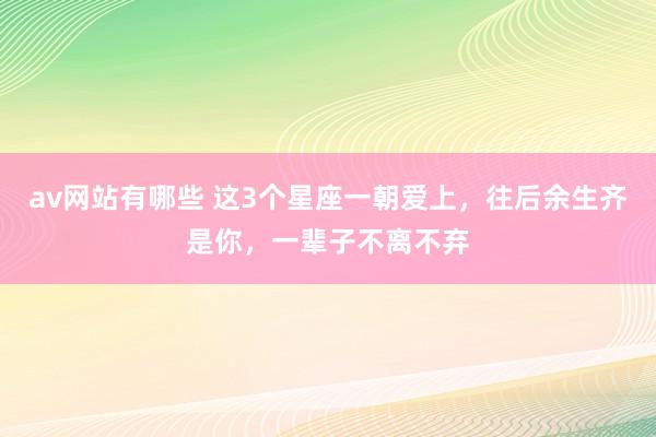 av网站有哪些 这3个星座一朝爱上，往后余生齐是你，一辈子不离不弃