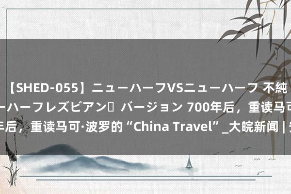 【SHED-055】ニューハーフVSニューハーフ 不純同性肛遊 2 魅惑のニューハーフレズビアン・バージョン 700年后，重读马可·波罗的“China Travel”_大皖新闻 | 安徽网