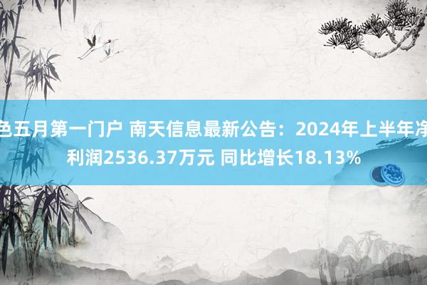 色五月第一门户 南天信息最新公告：2024年上半年净利润2536.37万元 同比增长18.13%