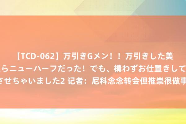 【TCD-062】万引きGメン！！万引きした美女を折檻しようと思ったらニューハーフだった！でも、構わずお仕置きして射精させちゃいました2 记者：尼科念念转会但推崇很做事 能否成行取决于巴萨财务情况