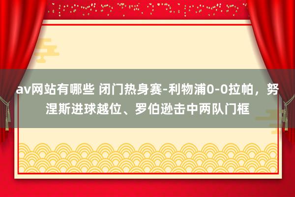 av网站有哪些 闭门热身赛-利物浦0-0拉帕，努涅斯进球越位、罗伯逊击中两队门框