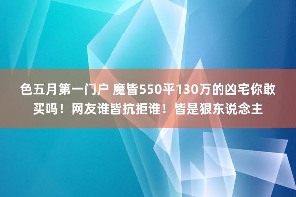 色五月第一门户 魔皆550平130万的凶宅你敢买吗！网友谁皆抗拒谁！皆是狠东说念主