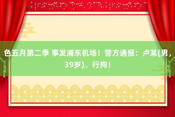 色五月第二季 事发浦东机场！警方通报：卢某(男，39岁)，行拘！