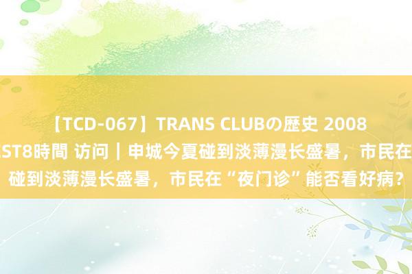 【TCD-067】TRANS CLUBの歴史 2008～2011 44タイトルBEST8時間 访问｜申城今夏碰到淡薄漫长盛暑，市民在“夜门诊”能否看好病？