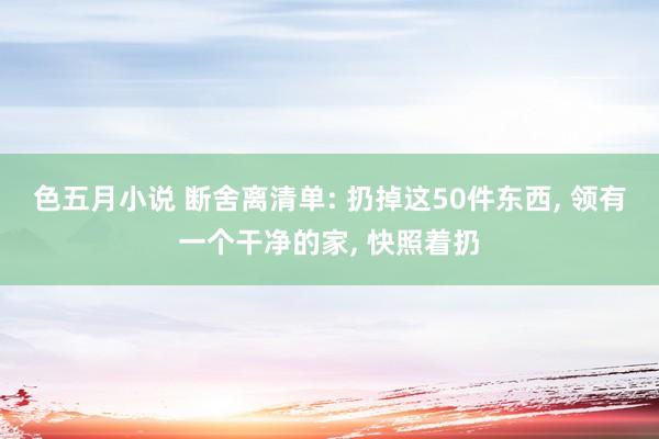 色五月小说 断舍离清单: 扔掉这50件东西， 领有一个干净的家， 快照着扔