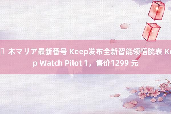 佐々木マリア最新番号 Keep发布全新智能领悟腕表 Keep Watch Pilot 1，售价1299 元