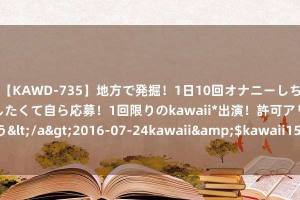 【KAWD-735】地方で発掘！1日10回オナニーしちゃう絶倫少女がセックスしたくて自ら応募！1回限りのkawaii*出演！許可アリAV発売 佐々木ゆう</a>2016-07-24kawaii&$kawaii151分钟 马斯克对特朗普采访为“随性采访” 话题莫得扫尾