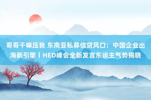 哥哥干嘛压我 东南亚私募信贷风口：中国企业出海新引擎丨HED峰会全新发言东谈主气势揭晓