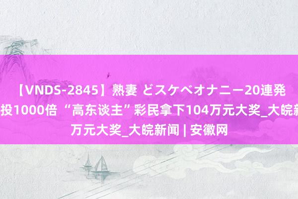 【VNDS-2845】熟妻 どスケベオナニー20連発！！ 精确倍投1000倍 “高东谈主”彩民拿下104万元大奖_大皖新闻 | 安徽网