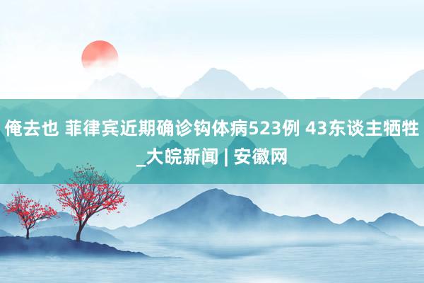 俺去也 菲律宾近期确诊钩体病523例 43东谈主牺牲_大皖新闻 | 安徽网