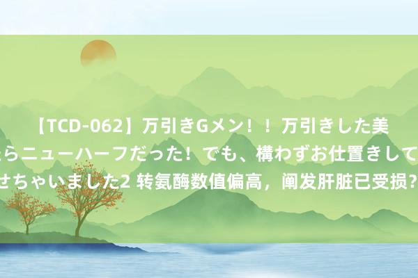 【TCD-062】万引きGメン！！万引きした美女を折檻しようと思ったらニューハーフだった！でも、構わずお仕置きして射精させちゃいました2 转氨酶数值偏高，阐发肝脏已受损？好像没那么严重，一文带你了解