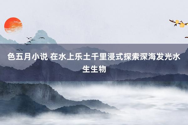 色五月小说 在水上乐土千里浸式探索深海发光水生生物