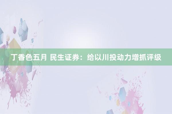 丁香色五月 民生证券：给以川投动力增抓评级