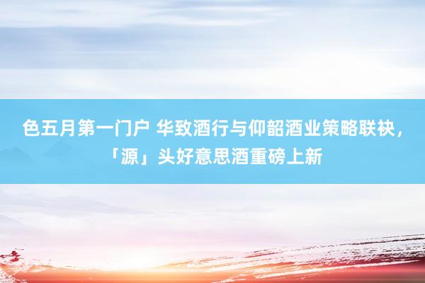 色五月第一门户 华致酒行与仰韶酒业策略联袂，「源」头好意思酒重磅上新