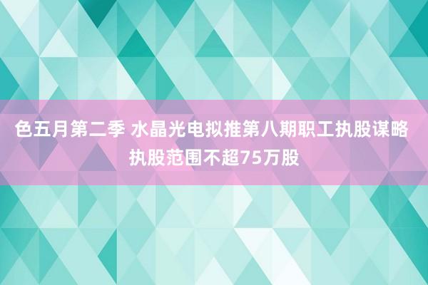 色五月第二季 水晶光电拟推第八期职工执股谋略 执股范围不超75万股