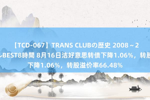 【TCD-067】TRANS CLUBの歴史 2008～2011 44タイトルBEST8時間 8月16日洁好意思转债下降1.06%，转股溢价率66.48%