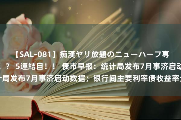 【SAL-081】痴漢ヤリ放題のニューハーフ専用車は本当にあるのか！？ 5連結目！！ 债市早报：统计局发布7月事济启动数据；银行间主要利率债收益率全线上行