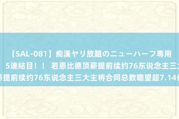 【SAL-081】痴漢ヤリ放題のニューハーフ専用車は本当にあるのか！？ 5連結目！！ 若恩比德顶薪提前续约76东说念主三大主将合同总数瞻望超7.14亿