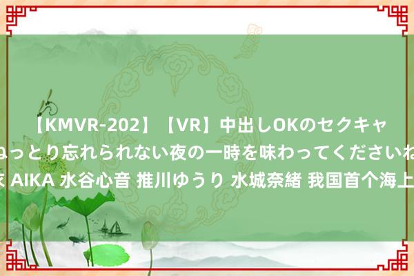 【KMVR-202】【VR】中出しOKのセクキャバにようこそ◆～濃密ねっとり忘れられない夜の一時を味わってくださいね◆～ 波多野結衣 AIKA 水谷心音 推川ゆうり 水城奈緒 我国首个海上全方向绿色野心油田完成初度原油外输