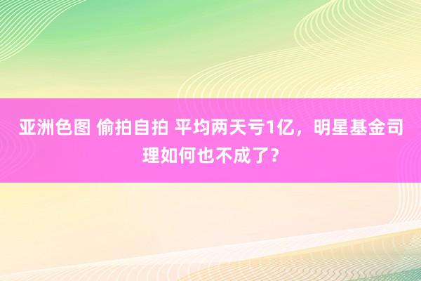 亚洲色图 偷拍自拍 平均两天亏1亿，明星基金司理如何也不成了？