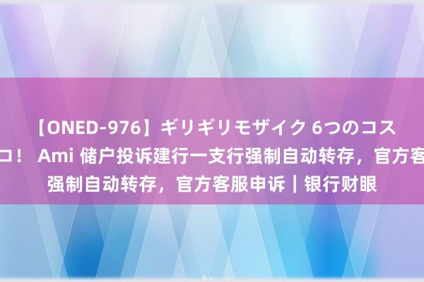 【ONED-976】ギリギリモザイク 6つのコスチュームでパコパコ！ Ami 储户投诉建行一支行强制自动转存，官方客服申诉｜银行财眼