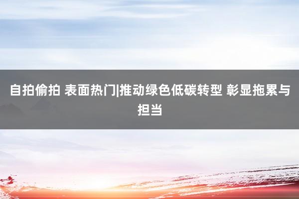 自拍偷拍 表面热门|推动绿色低碳转型 彰显拖累与担当