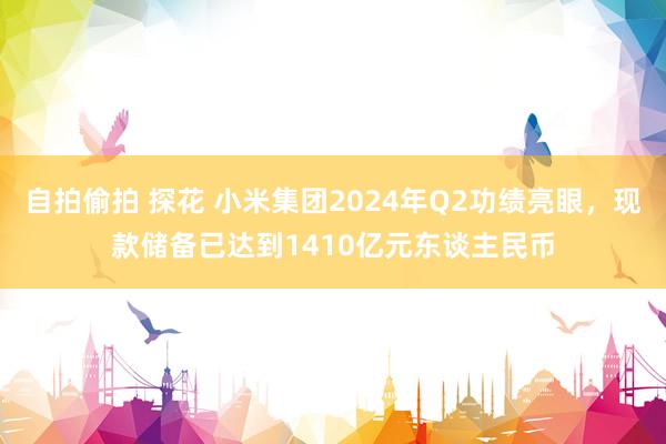 自拍偷拍 探花 小米集团2024年Q2功绩亮眼，现款储备已达到1410亿元东谈主民币