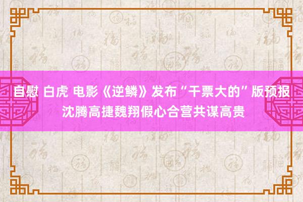 自慰 白虎 电影《逆鳞》发布“干票大的”版预报 沈腾高捷魏翔假心合营共谋高贵